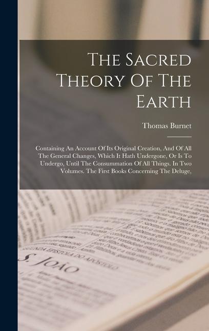 The Sacred Theory Of The Earth: Containing An Account Of Its Original Creation And Of All The General Changes Which It Hath Undergone Or Is To Unde