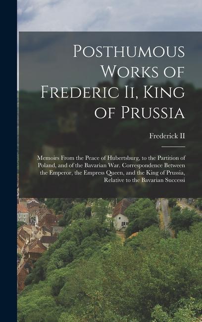 Posthumous Works of Frederic Ii King of Prussia: Memoirs From the Peace of Hubertsburg to the Partition of Poland and of the Bavarian War. Correspo - Ii Frederick