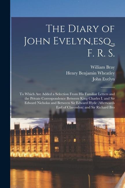 The Diary of John Evelyn esq. F. R. S.: To Which Are Added a Selection From His Familiar Letters and the Private Correspondence Between King Charles