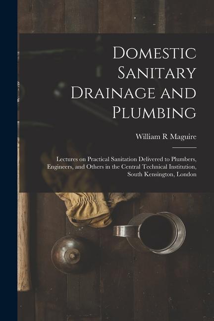 Domestic Sanitary Drainage and Plumbing: Lectures on Practical Sanitation Delivered to Plumbers Engineers and Others in the Central Technical Instit