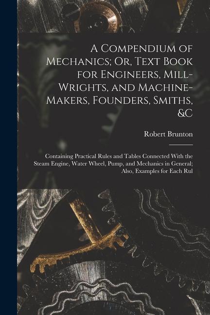 A Compendium of Mechanics; Or Text Book for Engineers Mill-Wrights and Machine-Makers Founders Smiths &c: Containing Practical Rules and Tables