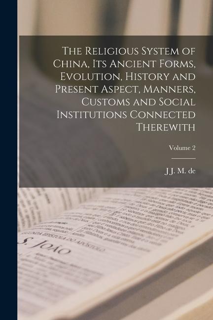 The Religious System of China its Ancient Forms Evolution History and Present Aspect Manners Customs and Social Institutions Connected Therewith;