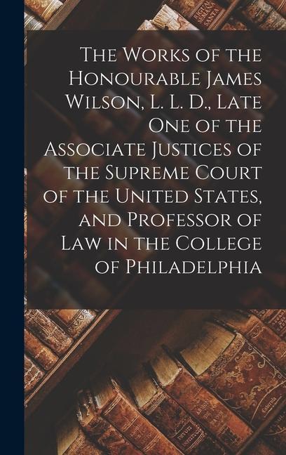 The Works of the Honourable James Wilson L. L. D. Late One of the Associate Justices of the Supreme Court of the United States and Professor of Law in the College of Philadelphia