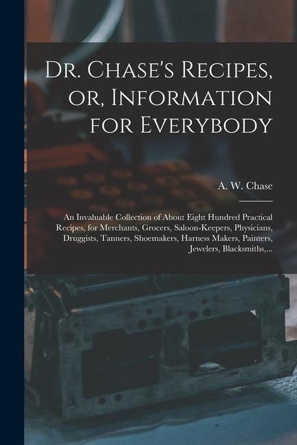 Dr. Chase‘s Recipes or Information for Everybody: An Invaluable Collection of About Eight Hundred Practical Recipes for Merchants Grocers Saloon-