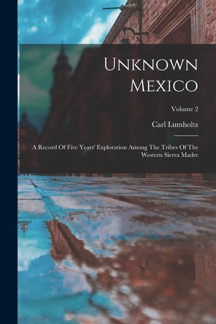 Unknown Mexico: A Record Of Five Years‘ Exploration Among The Tribes Of The Western Sierra Madre; Volume 2