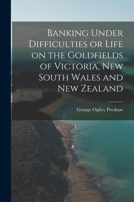 Banking Under Difficulties or Life on the Goldfields of Victoria New South Wales and New Zealand