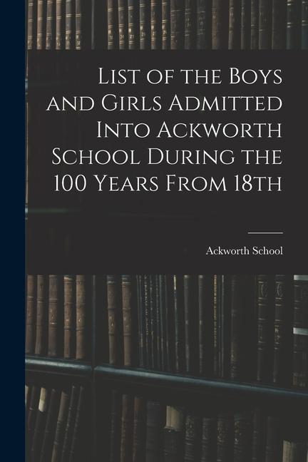 List of the Boys and Girls Admitted Into Ackworth School During the 100 Years From 18th