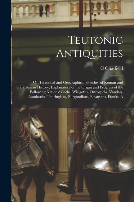 Teutonic Antiquities: Or Historical and Geographical Sketches of Roman and Barbarian History Explanatory of the Origin and Progress of the