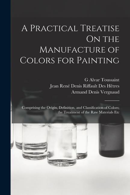 A Practical Treatise On the Manufacture of Colors for Painting: Comprising the Origin Definition and Classification of Colors; the Treatment of the