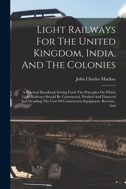 Light Railways For The United Kingdom India And The Colonies: A Practical Handbook Setting Forth The Principles On Which Light Railways Should Be Co