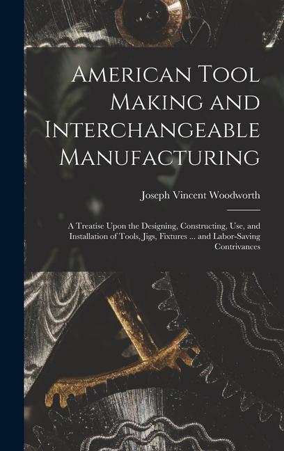American Tool Making and Interchangeable Manufacturing: A Treatise Upon the ing Constructing Use and Installation of Tools Jigs Fixtures ..