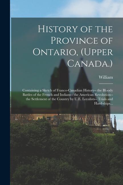History of the Province of Ontario (Upper Canada.): Containing a Sketch of Franco-Canadian History-- the Bloody Battles of the French and Indians-- t