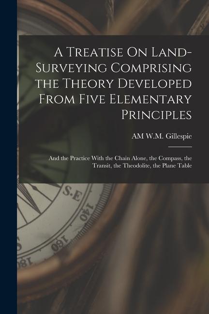 A Treatise On Land-Surveying Comprising the Theory Developed From Five Elementary Principles; and the Practice With the Chain Alone the Compass the