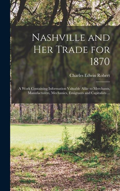 Nashville and her Trade for 1870: A Work Containing Information Valuable Alike to Merchants Manufacturers Mechanics Emigrants and Capitalists ...
