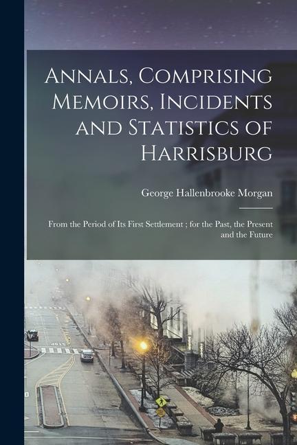 Annals Comprising Memoirs Incidents and Statistics of Harrisburg: From the Period of Its First Settlement; for the Past the Present and the Future