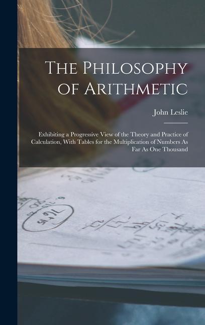 The Philosophy of Arithmetic: Exhibiting a Progressive View of the Theory and Practice of Calculation With Tables for the Multiplication of Numbers