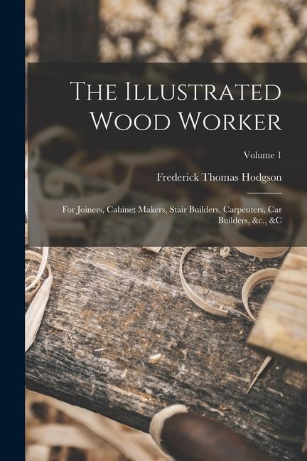 The Illustrated Wood Worker: For Joiners Cabinet Makers Stair Builders Carpenters Car Builders &c. &c; Volume 1