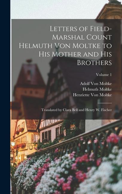 Letters of Field-Marshal Count Helmuth Von Moltke to His Mother and His Brothers: Translated by Clara Bell and Henry W. Fischer; Volume 1