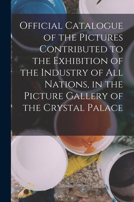 Official Catalogue of the Pictures Contributed to the Exhibition of the Industry of All Nations in the Picture Gallery of the Crystal Palace