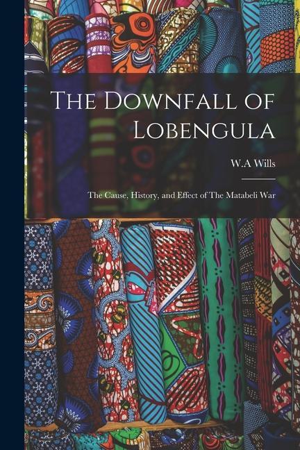 The Downfall of Lobengula: The Cause History and Effect of The Matabeli War