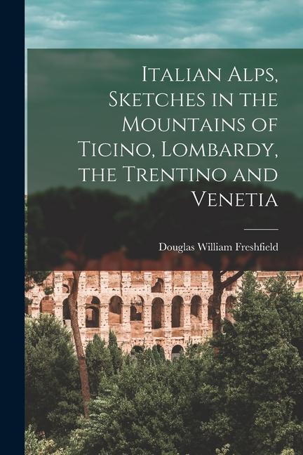 Italian Alps Sketches in the Mountains of Ticino Lombardy the Trentino and Venetia