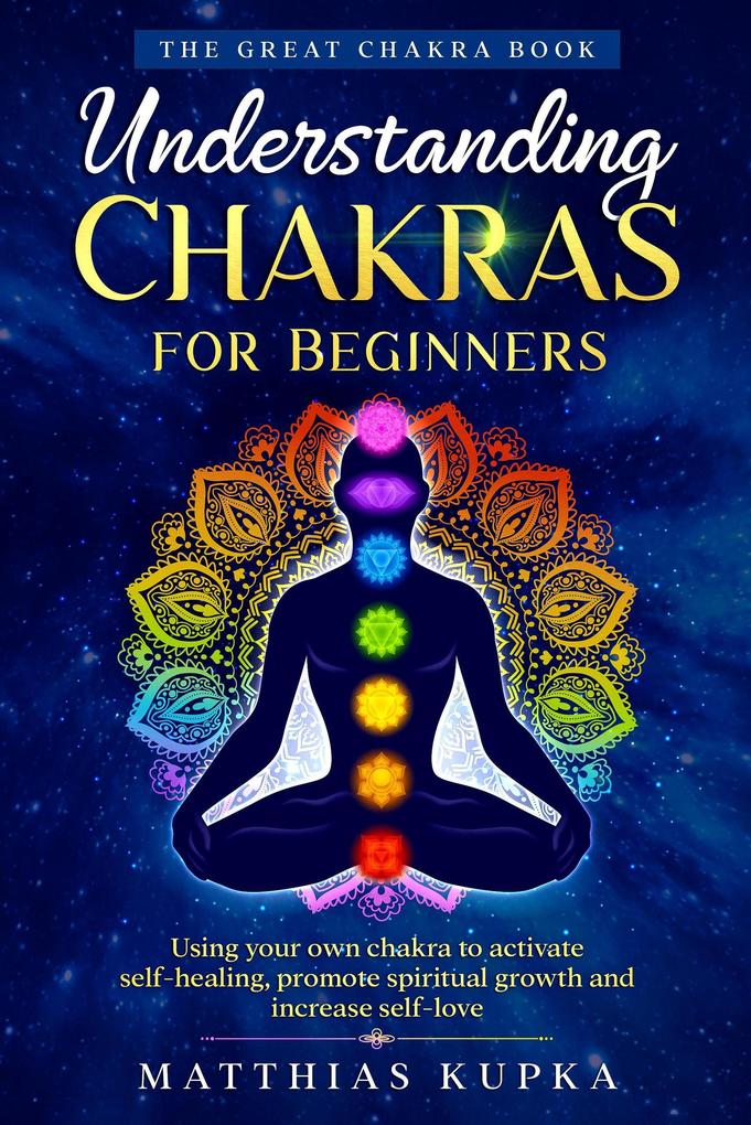 Understanding Chakras for Beginners - the Great Chakra Book: Using Your Own Chakra to Activate Self-Healing Promote Spiritual Growth and Increase Self-Love