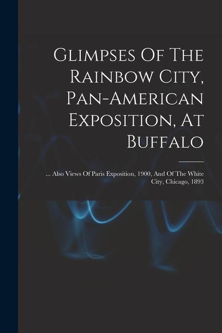 Glimpses Of The Rainbow City Pan-american Exposition At Buffalo: ... Also Views Of Paris Exposition 1900 And Of The White City Chicago 1893