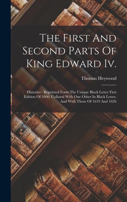 The First And Second Parts Of King Edward Iv.: Histories: Reprinted Form The Unique Black Letter First Edition Of 1600 Collated With One Other In Bla