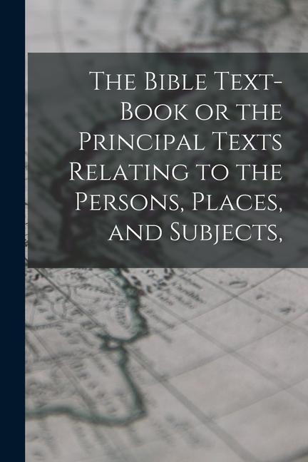 The Bible Text-Book or the Principal Texts Relating to the Persons Places and Subjects