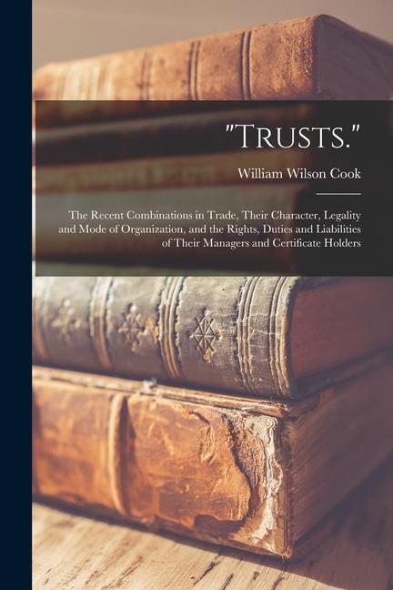Trusts.: The Recent Combinations in Trade Their Character Legality and Mode of Organization and the Rights Duties and Liabi