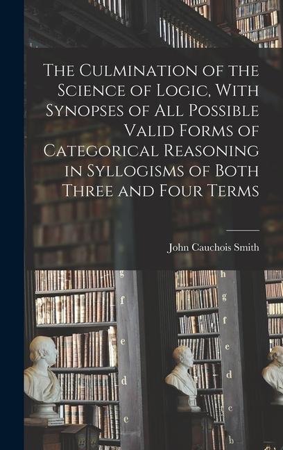 The Culmination of the Science of Logic With Synopses of All Possible Valid Forms of Categorical Reasoning in Syllogisms of Both Three and Four Terms