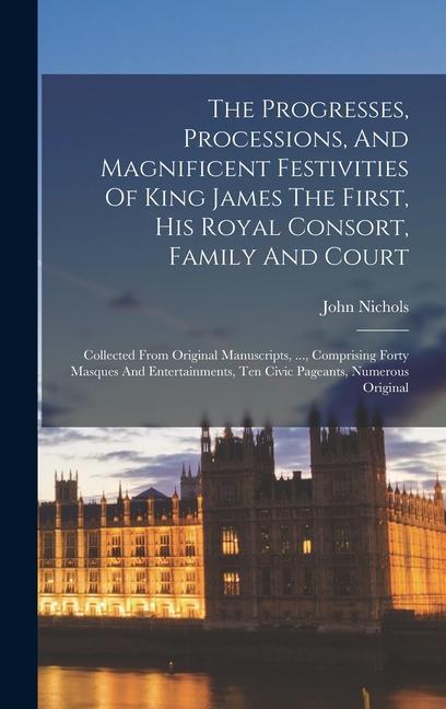 The Progresses Processions And Magnificent Festivities Of King James The First His Royal Consort Family And Court: Collected From Original Manuscr