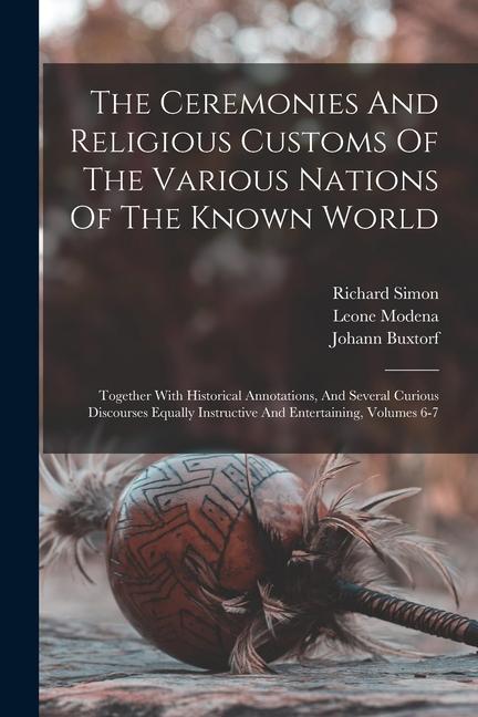 The Ceremonies And Religious Customs Of The Various Nations Of The Known World: Together With Historical Annotations And Several Curious Discourses E