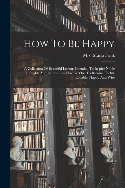 How To Be Happy: A Collection Of Beautiful Lessons Intended To Inspire Noble Thoughts And Actions And Enable One To Become Useful Lov