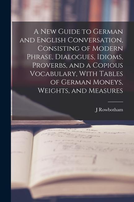 A New Guide to German and English Conversation Consisting of Modern Phrase Dialogues Idioms Proverbs and a Copious Vocabulary With Tables of Ger