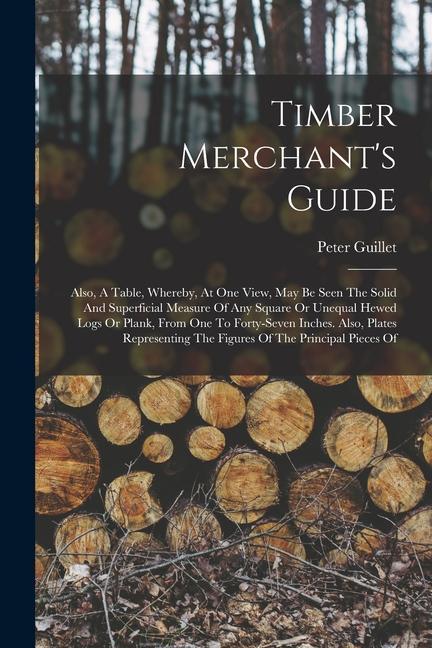 Timber Merchant‘s Guide: Also A Table Whereby At One View May Be Seen The Solid And Superficial Measure Of Any Square Or Unequal Hewed Logs