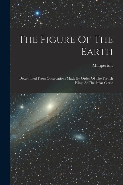 The Figure Of The Earth: Determined From Observations Made By Order Of The French King At The Polar Circle