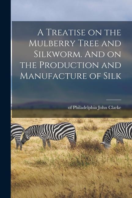 A Treatise on the Mulberry Tree and Silkworm. And on the Production and Manufacture of Silk