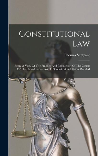 Constitutional Law: Being A View Of The Practice And Jurisdiction Of The Courts Of The United States And Of Constitutional Points Decided