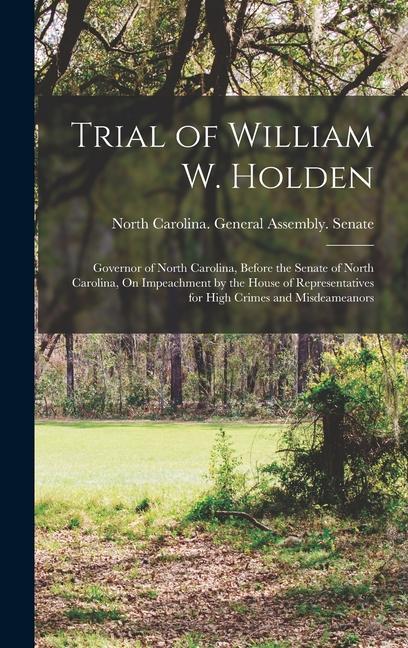 Trial of William W. Holden: Governor of North Carolina Before the Senate of North Carolina On Impeachment by the House of Representatives for Hi