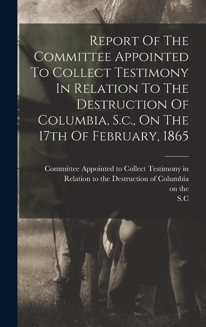 Report Of The Committee Appointed To Collect Testimony In Relation To The Destruction Of Columbia S.c. On The 17th Of February 1865