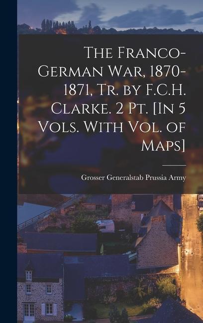 The Franco-German War 1870-1871 Tr. by F.C.H. Clarke. 2 Pt. [In 5 Vols. With Vol. of Maps]