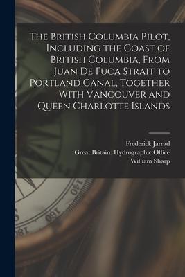 The British Columbia Pilot Including the Coast of British Columbia From Juan de Fuca Strait to Portland Canal Together With Vancouver and Queen Cha