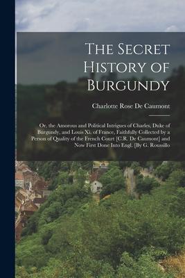 The Secret History of Burgundy: Or the Amorous and Political Intrigues of Charles Duke of Burgundy and Louis Xi. of France Faithfully Collected by