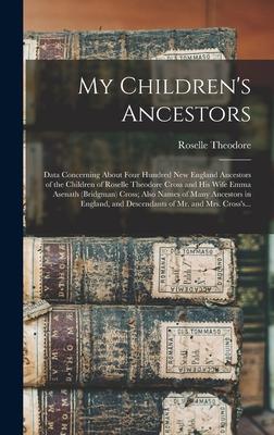 My Children‘s Ancestors; Data Concerning About Four Hundred New England Ancestors of the Children of Roselle Theodore Cross and His Wife Emma Asenath
