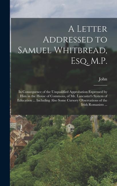 A Letter Addressed to Samuel Whitbread Esq. M.P.: In Consequence of the Unqualified Approbation Expressed by Him in the House of Commons of Mr. Lanc