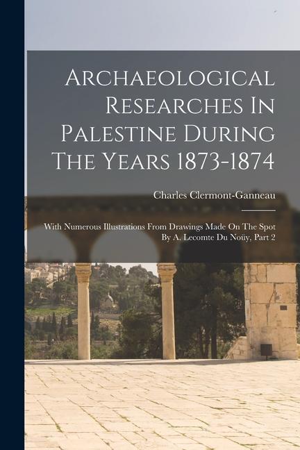 Archaeological Researches In Palestine During The Years 1873-1874: With Numerous Illustrations From Drawings Made On The Spot By A. Lecomte Du Noüy P