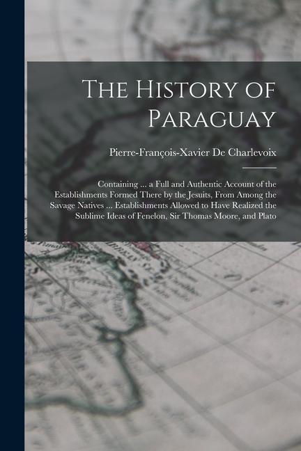 The History of Paraguay: Containing ... a Full and Authentic Account of the Establishments Formed There by the Jesuits From Among the Savage N