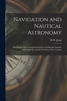 Navigation and Nautical Astronomy: The Practical Part Containing Rules for Finding the Latitude and Longitude and the Variation of the Compass