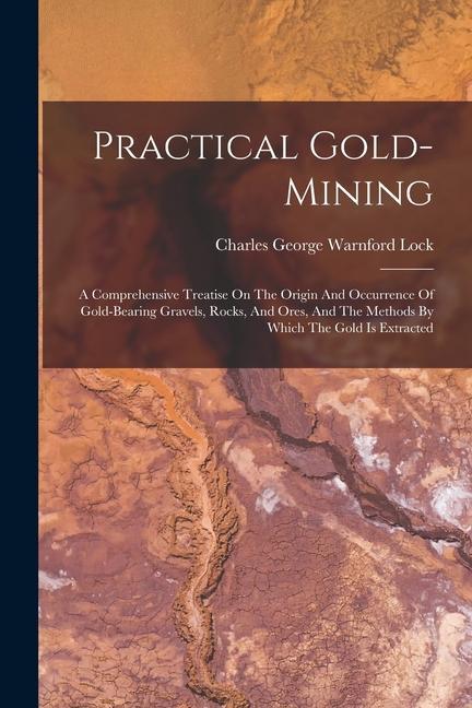 Practical Gold-mining: A Comprehensive Treatise On The Origin And Occurrence Of Gold-bearing Gravels Rocks And Ores And The Methods By Whi